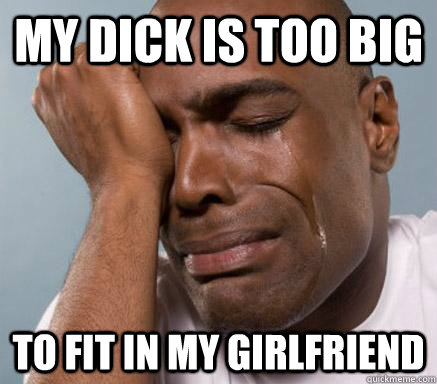 my dick is too big to fit in my girlfriend - my dick is too big to fit in my girlfriend  First World Guy Problems