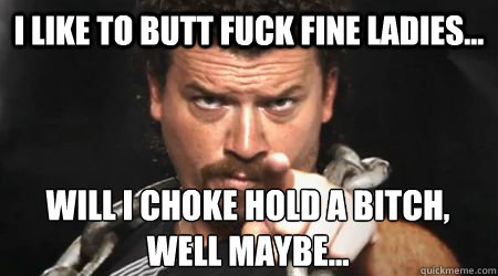 I like to butt fuck fine ladies... Will I choke hold a bitch, well maybe...  kenny powers