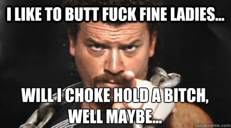 I like to butt fuck fine ladies... Will I choke hold a bitch, well maybe... - I like to butt fuck fine ladies... Will I choke hold a bitch, well maybe...  kenny powers