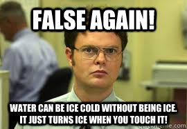 False again! Water can be ice cold without being ice. it just turns ice when you touch it! - False again! Water can be ice cold without being ice. it just turns ice when you touch it!  Dwight False
