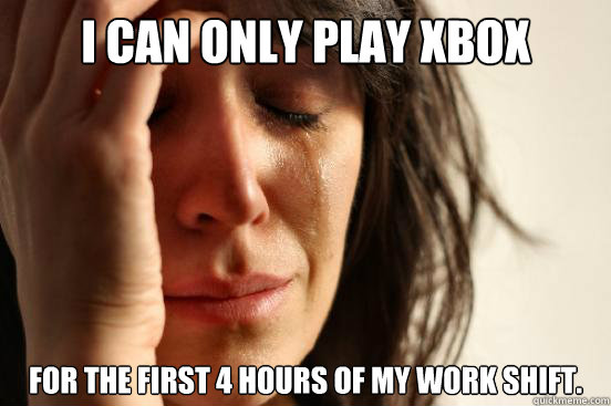 I can only play xbox for the first 4 hours of my work shift.  First World Problems