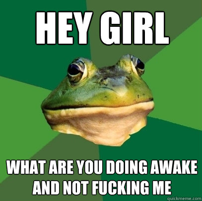Hey Girl what are you doing awake and not fucking me  Foul Bachelor Frog