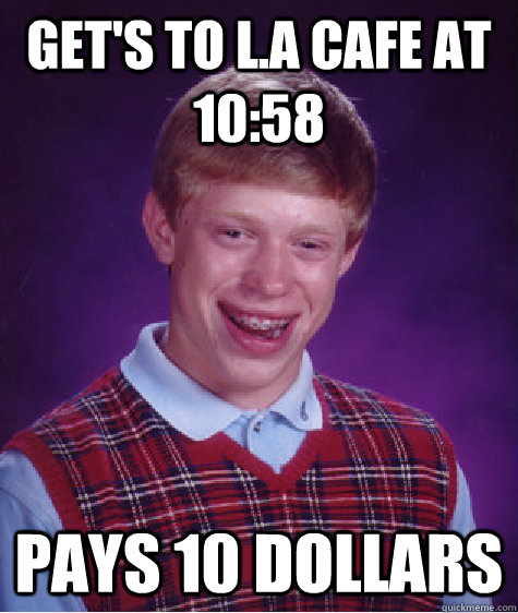 get's to l.a cafe at 10:58 pays 10 dollars  Bad Luck Brian