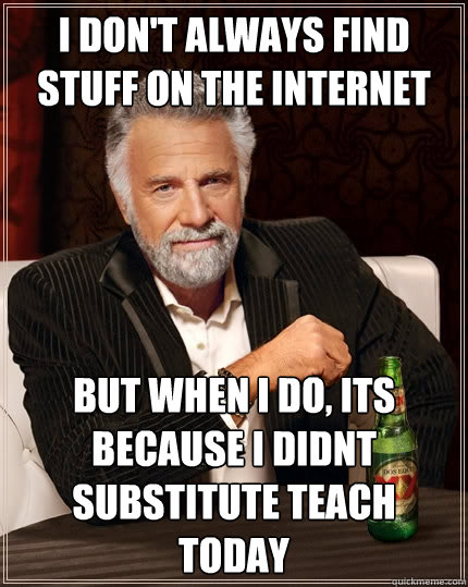 I don't always find stuff on the internet But when I do, its because I didnt substitute teach today  The Most Interesting Man In The World