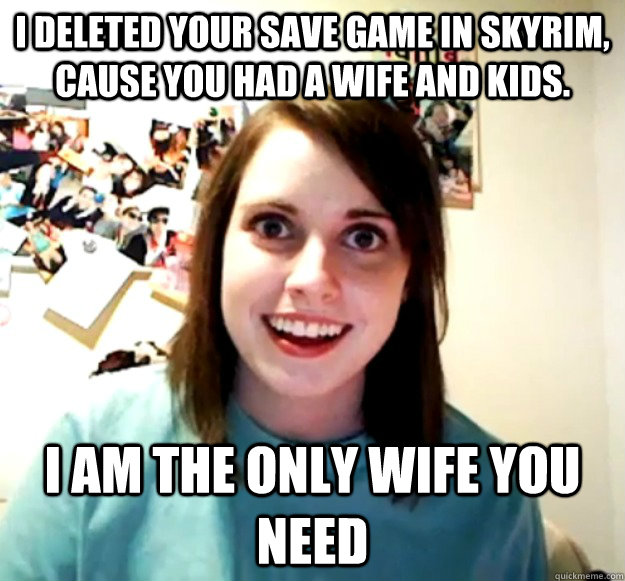 I deleted your save game in Skyrim, cause you had a wife and kids. I am the only wife you need  Overly Attached Girlfriend