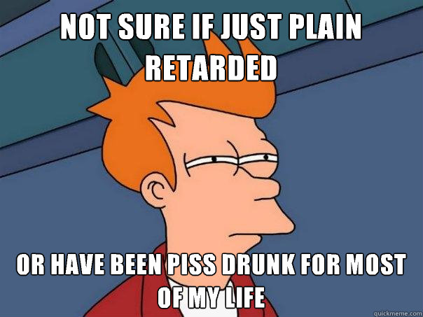 Not sure if just plain retarded
 Or have been piss drunk for most of my life - Not sure if just plain retarded
 Or have been piss drunk for most of my life  Futurama Fry