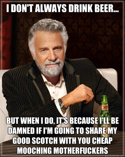 I don't always drink beer... but when I do, it's because I'll be damned if I'm going to share my good scotch with you cheap mooching motherfuckers  The Most Interesting Man In The World