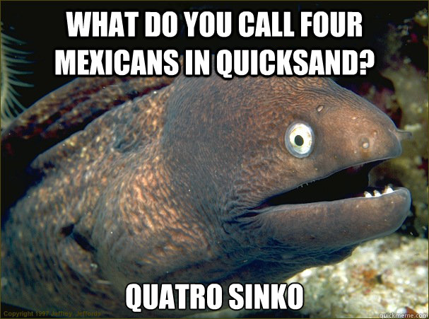 What do you call four mexicans in quicksand? Quatro sinko  Bad Joke Eel