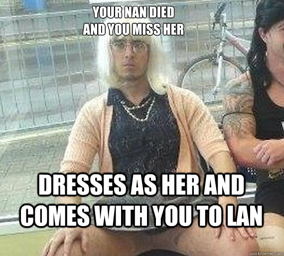 Your nan died 
and you miss her Dresses as her and comes with you to lan - Your nan died 
and you miss her Dresses as her and comes with you to lan  Good Guy Dai