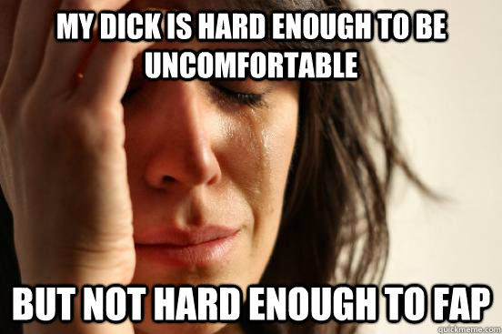 My dick is hard enough to be uncomfortable But not hard enough to fap  First World Problems