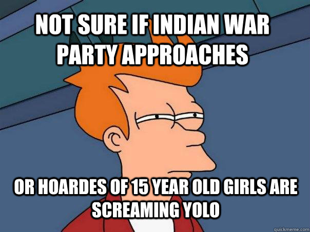 Not sure if indian war party approaches or hoardes of 15 year old girls are screaming yolo  Futurama Fry
