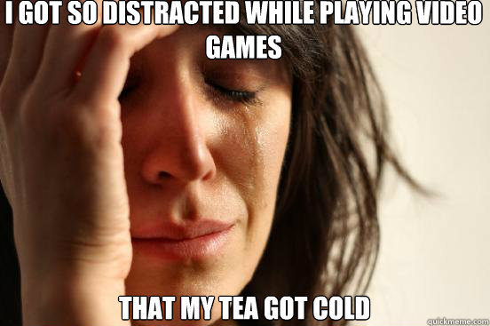 i got so distracted while playing video games that my tea got cold  First World Problems