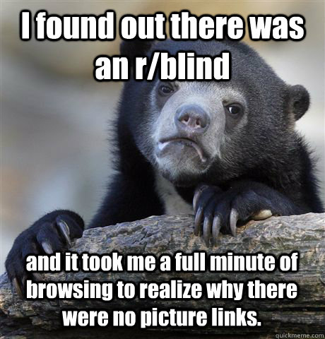 I found out there was an r/blind and it took me a full minute of browsing to realize why there were no picture links.  Confession Bear