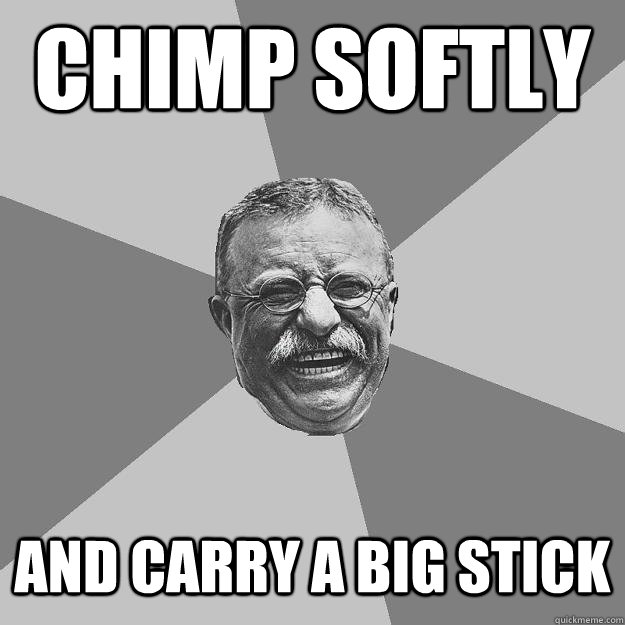 chimp softly and carry a big stick  Teddy Roosevelt