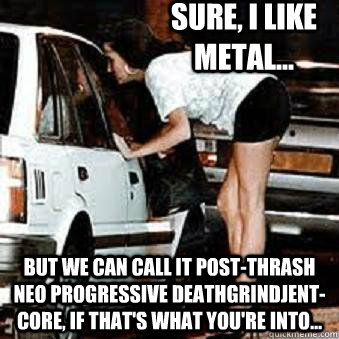 Sure, I like metal... But we can call it post-thrash neo progressive deathgrindjent-core, if that's what you're into... - Sure, I like metal... But we can call it post-thrash neo progressive deathgrindjent-core, if that's what you're into...  Straight Hooker
