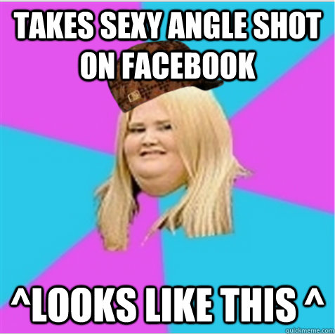 Takes sexy angle shot on facebook ^looks like this ^  scumbag fat girl