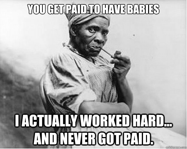 you get paid to have babies i actually worked hard... and never got paid.  Unimpressed Slave