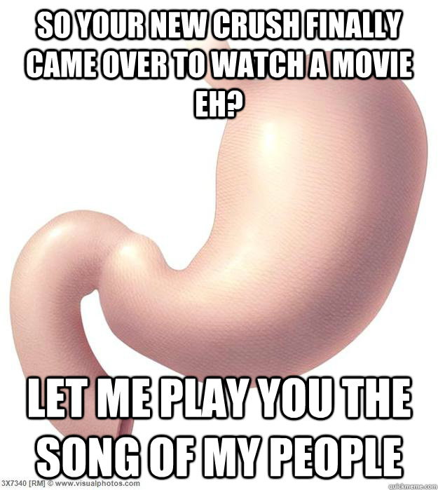 So your new crush finally came over to watch a movie eh? Let me play you the song of my people  Scumbag Stomach