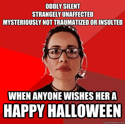 oddly silent
strangely unaffected
mysteriously not traumatized or insulted when anyone wishes her a happy halloween - oddly silent
strangely unaffected
mysteriously not traumatized or insulted when anyone wishes her a happy halloween  Liberal Douche Garofalo