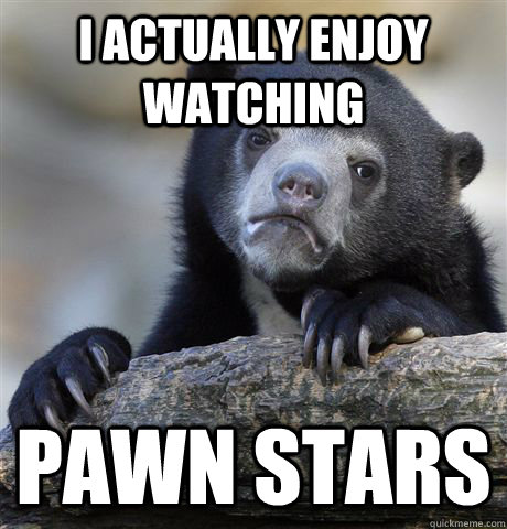 I actually enjoy watching Pawn Stars  Confession Bear