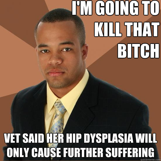 I'm going to
 kill that
 bitch vet said her hip dysplasia will only cause further suffering  Successful Black Man Meth