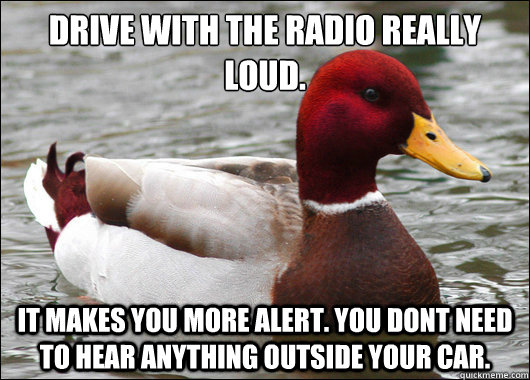 Drive with the radio really loud.
 It makes you more alert. You dont need to hear anything outside your car.  Malicious Advice Mallard