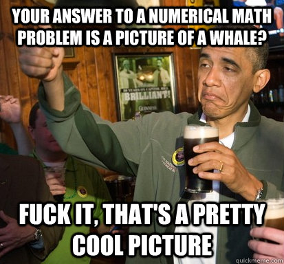 Your answer to a numerical math problem is a picture of a whale? Fuck it, that's a pretty cool picture - Your answer to a numerical math problem is a picture of a whale? Fuck it, that's a pretty cool picture  Upvote Obama