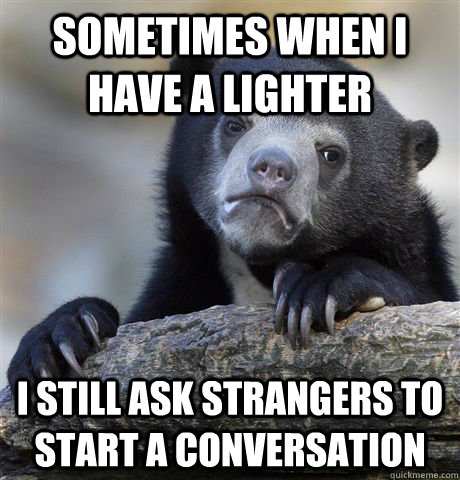 Sometimes when I have a lighter I still ask strangers to start a conversation  Confession Bear