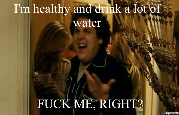 I'm healthy and drink a lot of water FUCK ME, RIGHT?  fuck me right