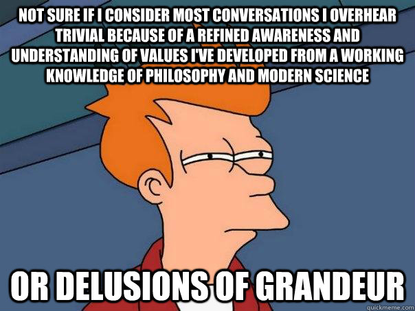 Not sure if I consider most conversations I overhear trivial because of a refined awareness and understanding of values I've developed from a working knowledge of philosophy and modern science or delusions of grandeur  Futurama Fry