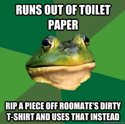 Runs out of toilet paper Rip a piece off roomate's dirty t-shirt AND USES THAT instead  Foul Bachelor Frog