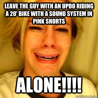 LEAVE THE GUY WITH AN UPDO RIDING A 20' BIKE WITH A SOUND SYSTEM IN PINK SHORTS ALONE!!!!  