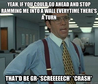 Yeah, if you could go ahead and stop ramming me into a wall everytime there's a turn That'd be gr-*screeeeech* *crash*  Bill lumberg