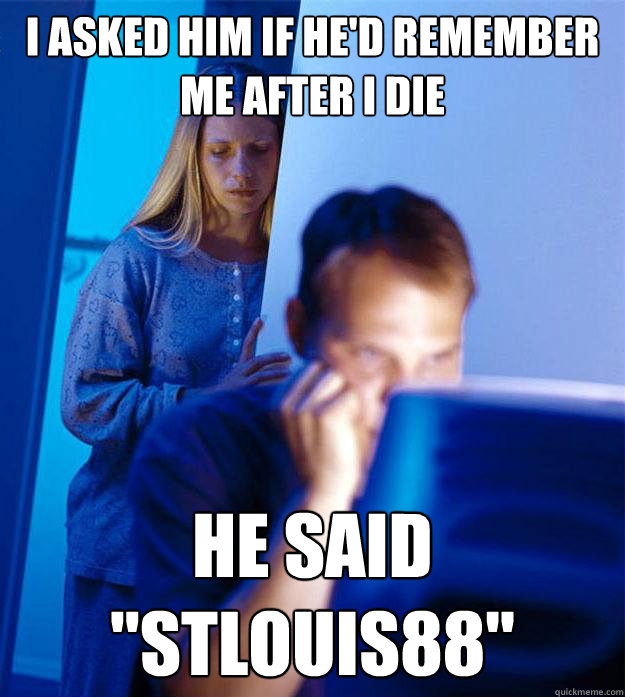 I asked him if he'd remember me after i die he said 