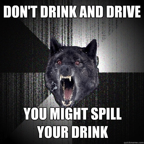 don't drink and drive you might spill 
your drink  Insanity Wolf