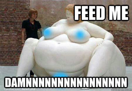 feed me damnnnnnnnnnnnnnnnn  Fatty