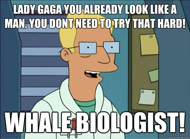 lady gaga you already look like a man. you dont need to try that hard! Whale biologist!  