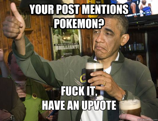 Your post mentions pokemon? Fuck it,
have an upvote  Upvoting Obama