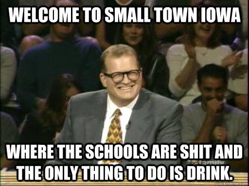 Welcome to small town iowa Where the schools are shit and the only thing to do is drink.   Drew Carey Whose Line