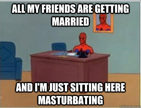 all my friends are getting married AND I'M JUST SITTING HERE masturbating  And im just sitting here