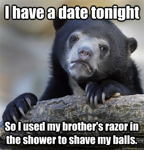 I have a date tonight So I used my brother's razor in the shower to shave my balls.  Confession Bear