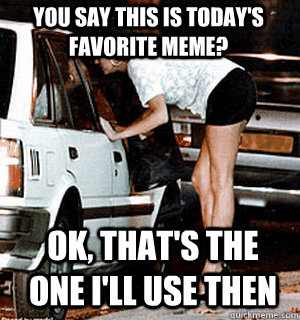 You say this is today's favorite meme? OK, that's the one I'll use then  Karma Whore