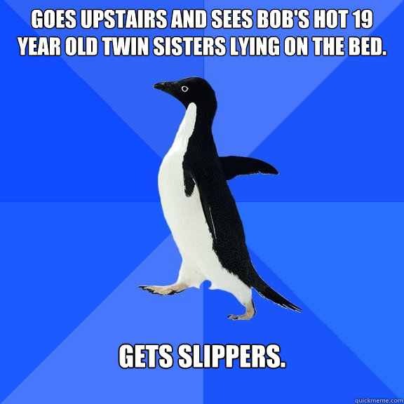 Goes upstairs and sees Bob's hot 19 year old twin sisters lying on the bed. 
Gets Slippers.  Socially Awkward Penguin