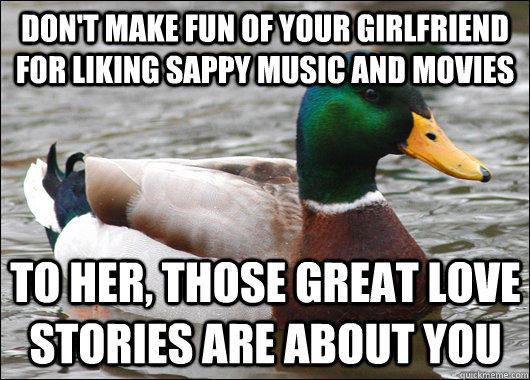 Don't make fun of your girlfriend for liking sappy music and movies To her, those great love stories are about you  