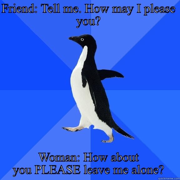 FRIEND: TELL ME. HOW MAY I PLEASE YOU? WOMAN: HOW ABOUT YOU PLEASE LEAVE ME ALONE? Socially Awkward Penguin