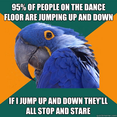 95% of people on the dance floor are jumping up and down If I jump up and down they'll all stop and stare  Paranoid Parrot