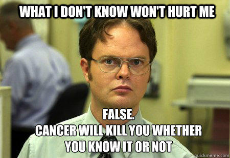 What I don't know won't hurt me FALSE.  
Cancer will kill you whether you know it or not - What I don't know won't hurt me FALSE.  
Cancer will kill you whether you know it or not  Schrute