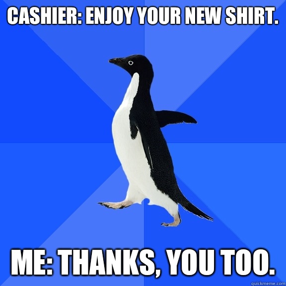 Cashier: enjoy your new shirt.  Me: thanks, you too.   Socially Awkward Penguin