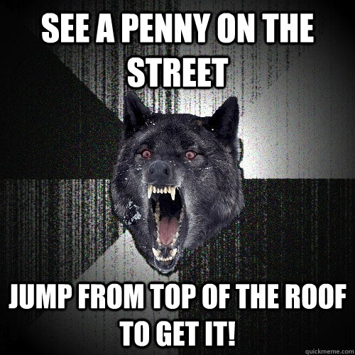 See a penny on the street Jump from top of the roof to get it!  Insanity Wolf
