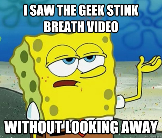 I saw the geek stink breath video  Without looking away  Tough Spongebob